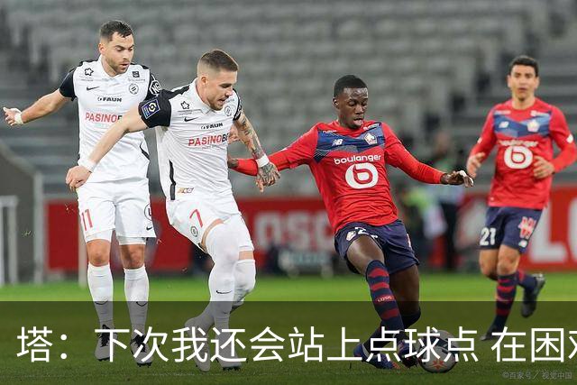 塔：下次我还会站上点球点 在困难的时刻承担责任很重要